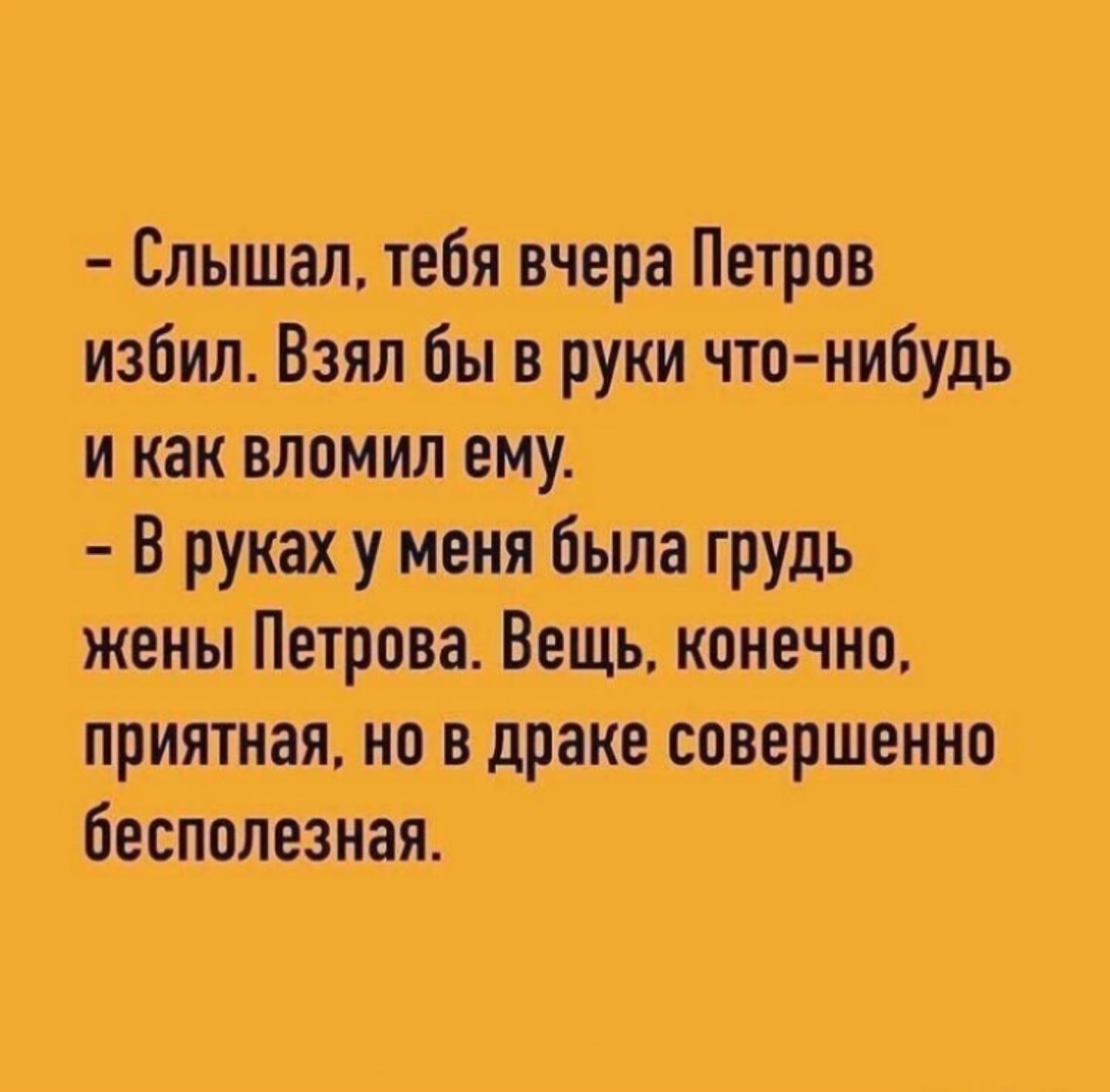 – Слышал, тебя вчера Петров избил. Взял бы в руки что-нибудь и как вломил ему.
– В руках у меня была грудь жены Петрова. Вещь, конечно, приятная, но в драке совершенно бесполезная.