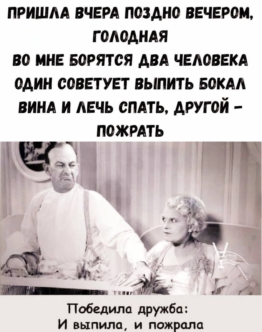ПРИШЛА ВЧЕРА ПОЗДНО ВЕЧЕРОМ, ГОЛОДНАЯ
ВО МНЕ БОРЯТСЯ ДВА ЧЕЛОВЕКА
ОДИН СОВЕТУЕТ ВЫПИТЬ БОКАЛ ВИНА И ЛЕЧЬ СПАТЬ, ДРУГОЙ – ПОЖРАТЬ

ПОБЕДИЛА ДРУЖБА:
И ВЫПИЛА, И ПОЖРАЛА