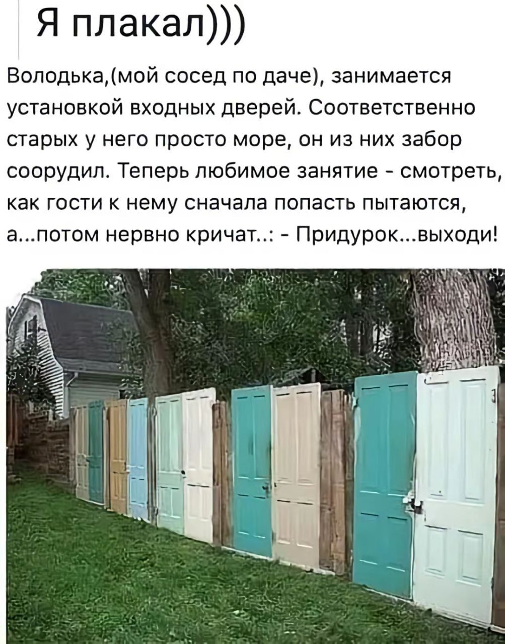 Я плакал))) Володька,(мой сосед по даче), занимается установкой входных дверей. Соответственно старых у него просто море, он из них забор соорудил. Теперь любимое занятие - смотреть, как гости к нему сначала попасть пытаются, а...потом нервно кричат..: - Придурок...выходи!