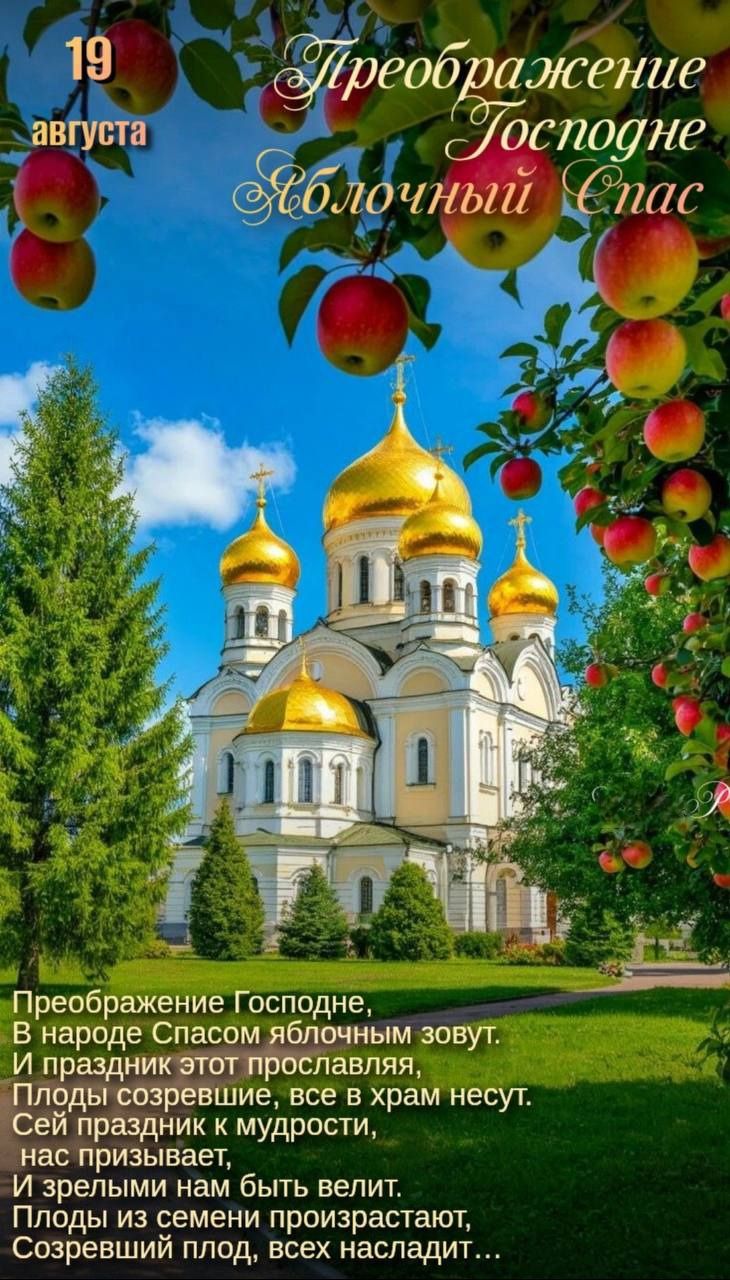 19 августа

Преображение Господне
Яблочный Спас

Преображение Господне,
В народе Спасом яблочным зовут.
И праздник этот прославляя,
Плоды созревшие, все в храм несут.
Сей праздник к мудрости,
нас призывает,
И зрелыми нам быть велит.
Плоды из семян произрастают,
Созревший плод, всех наследит…