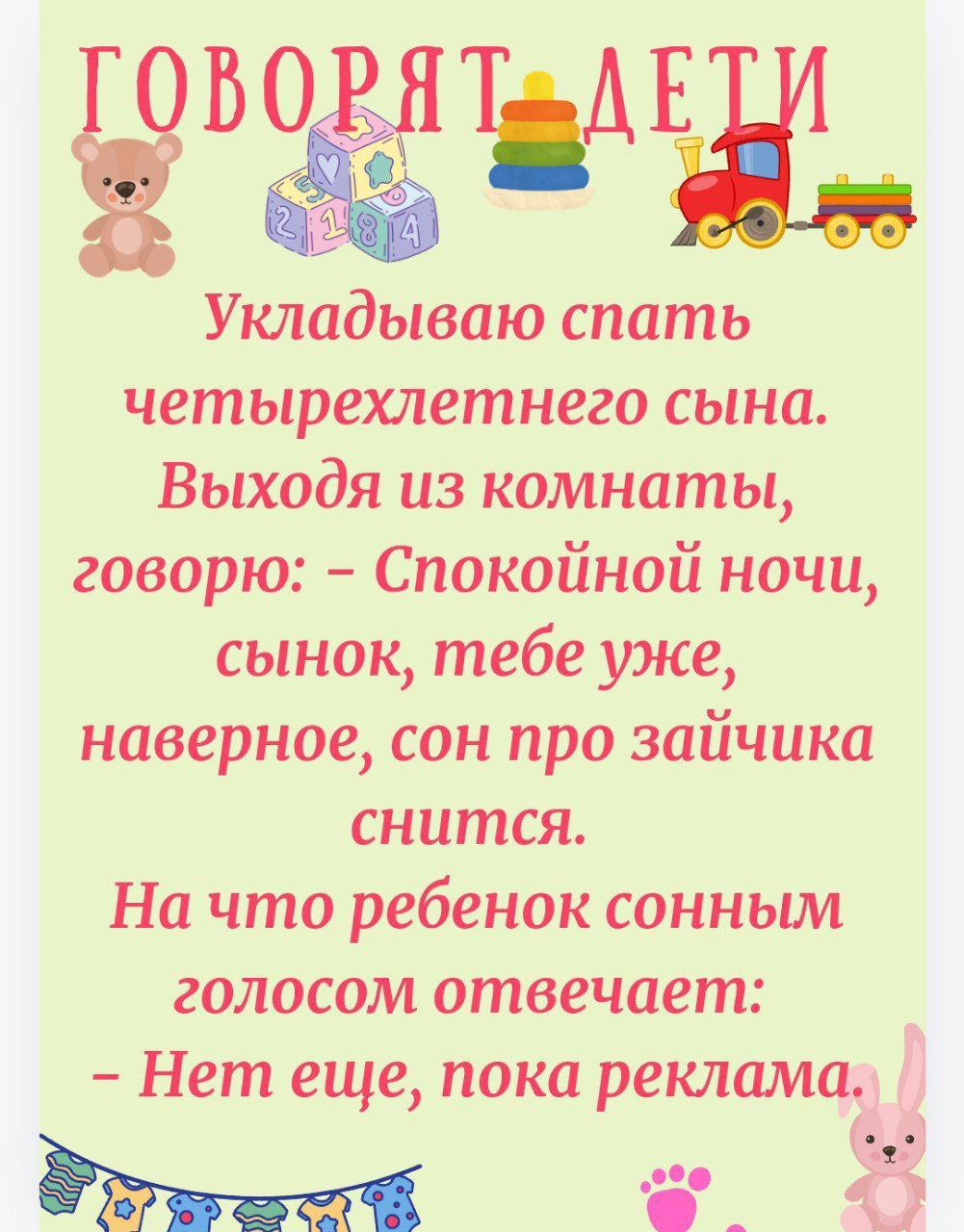 Укладываю спать четырехлетнего сына. Выходя из комнаты, говорю: – Спокойной ночи, сынок, тебе уже, наверное, сон про зайчика снится.
На что ребенок сонным голосом отвечает: – Нет еще, пока реклама.