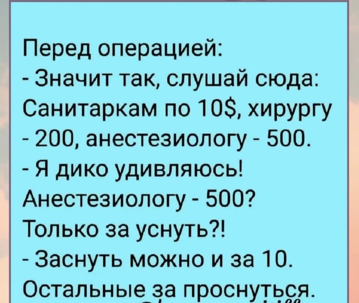 Перед операцией:
- Значит так, слушай сюда: Санитаркам по 10$, хирургу - 200, анестезиологу - 500.
- Я дико удивляюсь!
Анестезиологу - 500? Только за уснуть?!
- Заснуть можно и за 10. Остальные за проснуться.