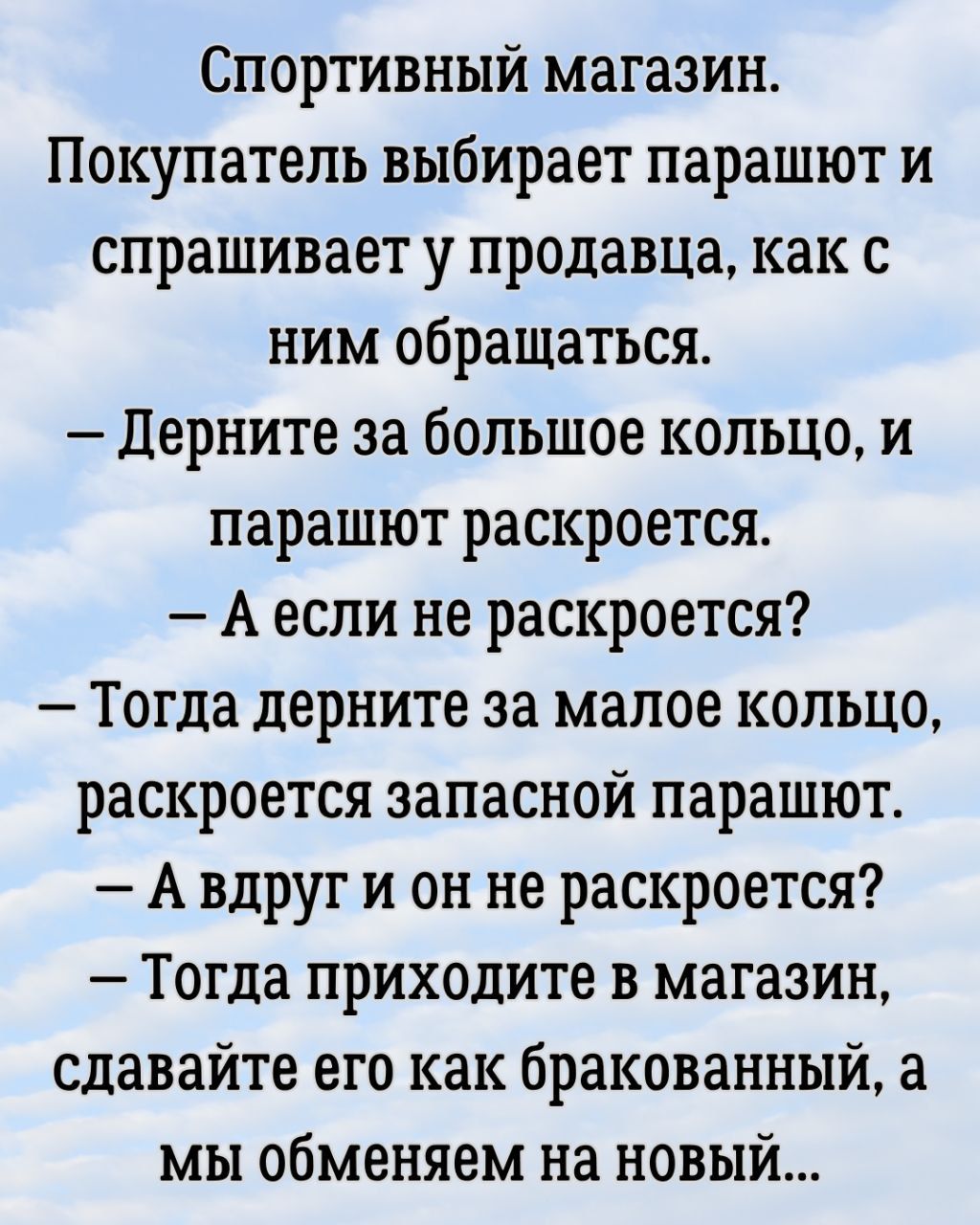 Спортивный магазин. Покупатель выбирает парашют и спрашивает у продавца, как с ним обращаться. – Дёрните за большое кольцо, и парашют раскроется. – А если не раскроется? – Тогда дёрните за маленькое кольцо, раскроется запасной парашют. – А вдруг и он не раскроется? – Тогда приходите в магазин, сдавайте его как бракованный, а мы обменяем на новый...