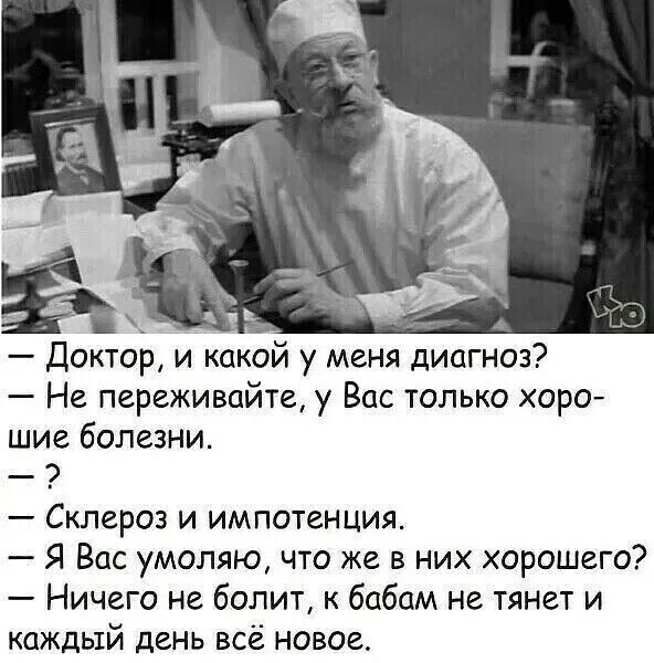 Доктор, и какой у меня диагноз? Не переживайте, у Вас только хорошие болезни. ? Склероз и импотенция. Я Вас умоляю, что же в них хорошего? Ничего не болит, к бабам не тянет и каждый день всё новое.