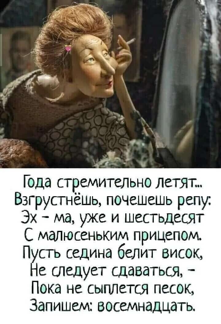 Года стремительно летят...
Взгрустнёшь, почешешь репу:
Эх - ма, уже и шестдесят
С малюсеньким прицепом.
Пусть седина белит висок,
Не следует сдаваться, -
Пока не сыплется песок,
Запишем: восемнадцать.