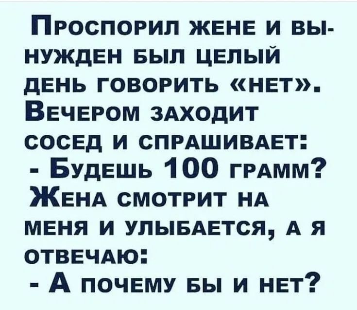 Проспил жене и вынужден был целый день говорить «нет». Вечером заходит сосед и спрашивает: - Будешь 100 грамм? Жена смотрит на меня и улыбается, а я отвечаю: - А почему бы и нет?