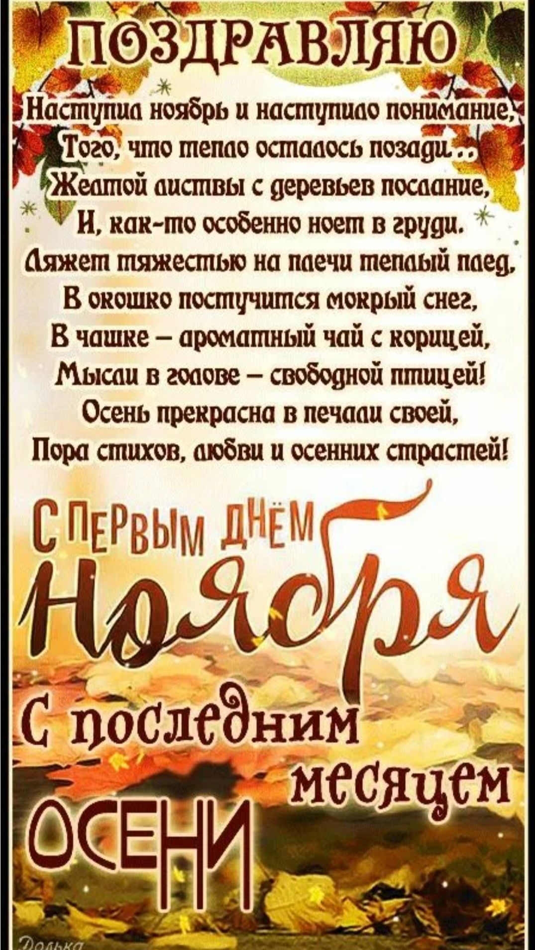 ПОЗДРАВЛЯЮ Наступила ноябрь и наступило понимание того, что тепло осталось позади — Желтой листвы с деревьев послание, и как-то особенно носит в груди. Ляжем тяжесть на плечи тёплый плед, В огонь поступится мордый снег, В чашке — ароматный чай с корицей, мысль в голове — свободной птицей! Осень прекрасна в печали своей, Пора стихов, любви и осенних страстей! С первым днём ноября С последним месяцем осени