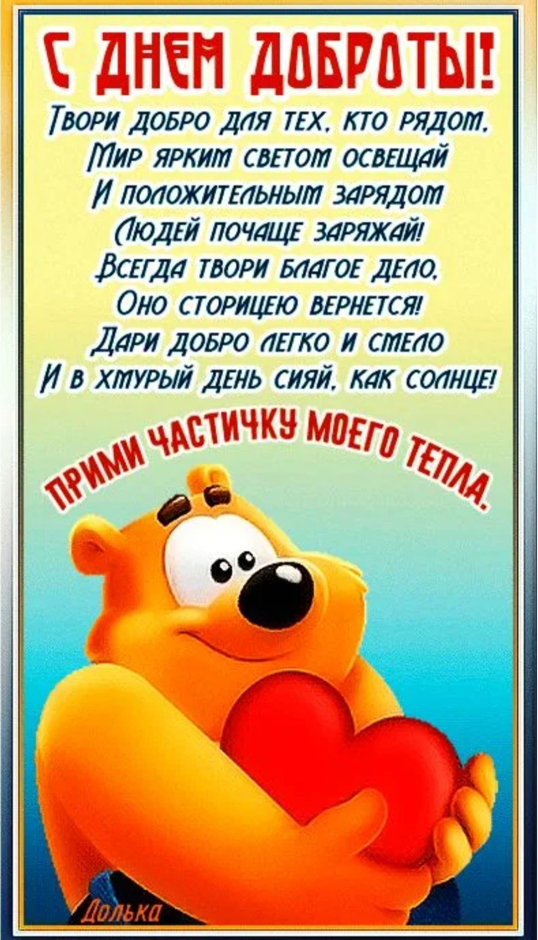 С ДНЕМ ДОБРОТЫ! Твори добро для тех, кто рядом, Мир ярким светом освещай И положительным зарядом (Людей почаще заряжай!) Всегда твори доброе дело. Оно сторицей вернется! Дари добро легко и смело И в хмурый день сияй, как солнце! ПРИМИ ЧАСТИЧКУ МОЕГО ТЕПЛА.