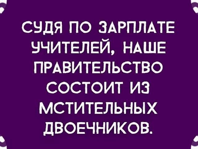 СУДЯ ПО ЗАРПЛАТЕ УЧИТЕЛЕЙ, НАШЕ ПРАВИТЕЛЬСТВО СОСТОИТ ИЗ МСТИТЕЛЬНЫХ ДВОЕЧНИКОВ.