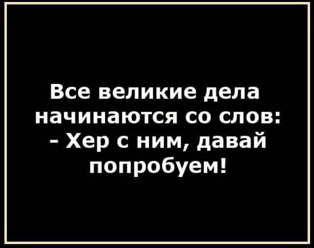 Все великие дела начинаются со слов: - Хер с ним, давай попробуем!