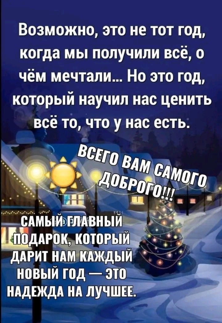 Возможно, это не тот год, когда мы получили всё, о чём мечтали... Но этот год, который научил нас ценить всё то, что у нас есть. Всего вам самого доброго!!! Самый главный подарок, который дарит нам каждый новый год — это надежда на лучшее.