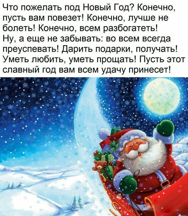 Что пожелать под Новый Год? Конечно, пусть вам повезет! Конечно, лучше не болеть! Конечно, всем разбогатеть! Ну, а еще не забывать: во всем всегда преусевать! Дарить подарки, получать! Уметь любить, уметь простить! Пусть этот славный год вам всем удачу принесет!