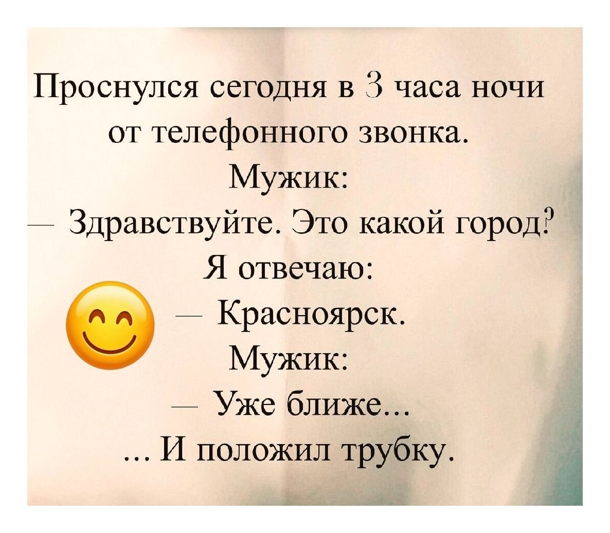 Проснулся сегодня в 3 часа ночи от телефонного звонка.\nМужик:\n— Здравствуйте. Это какой город?\nЯ отвечаю:\n— Красноярск.\nМужик:\n— Уже ближе...\n... И положил трубку.