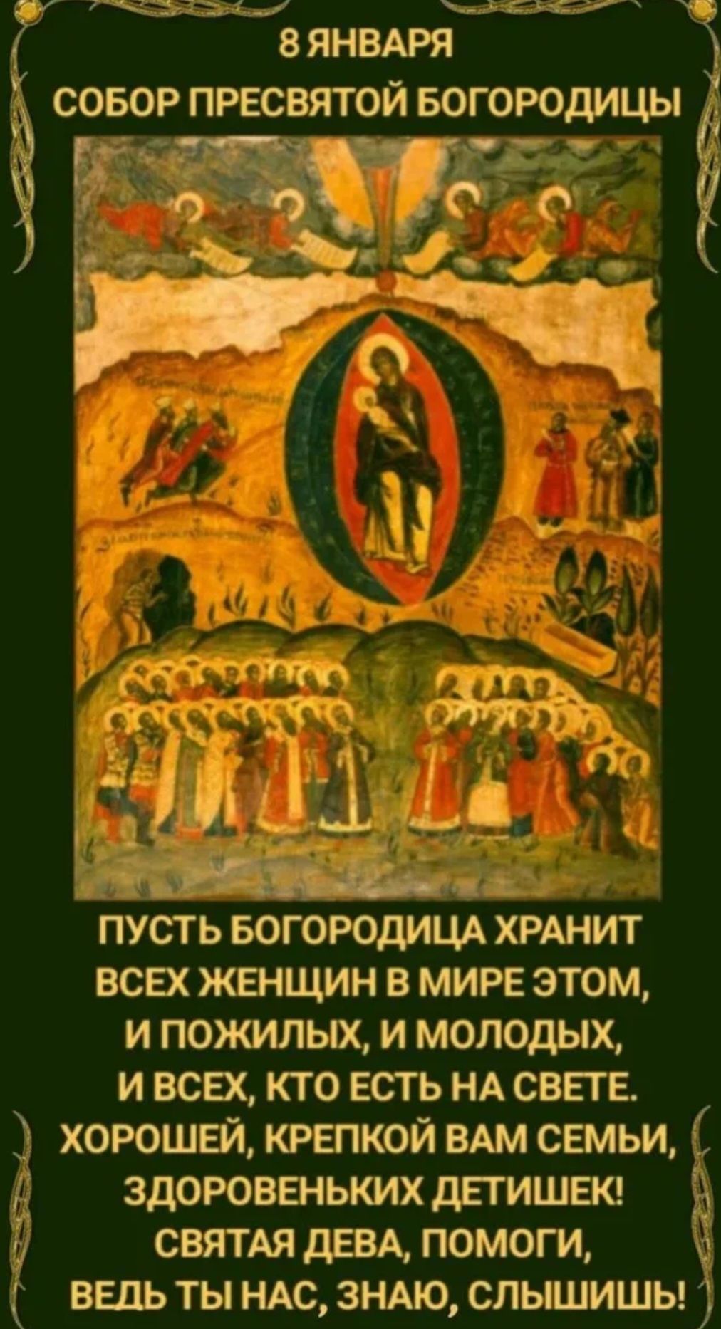 8 января
Собор Пресвятой Богородицы
Пусть Богородица хранит всех женщин в мире этом, и пожилых, и молодых, и всех, кто есть на свете. Хорошей, крепкой вам семьи, здоровеньких детишек! Святая дева, помоги, ведь ты нас, знаю, слышишь!
