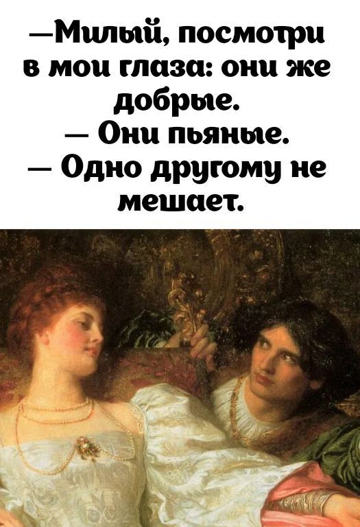 -Милый, посмотри
в мои глаза: они же добрые.
- Они пьяные.
- Одно другу не мешает.