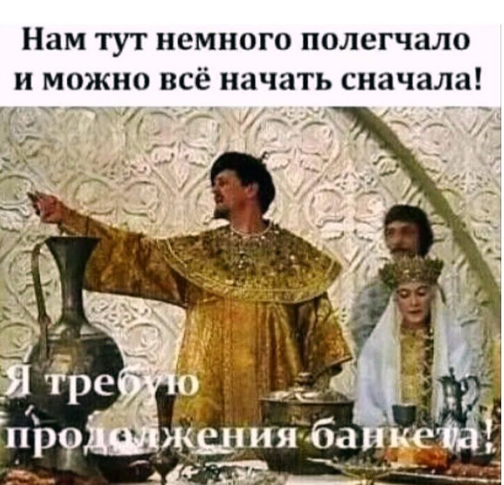 Нам тут немного полегчало и можно всё начать сначала!\nЯ требую продолжения банкета!