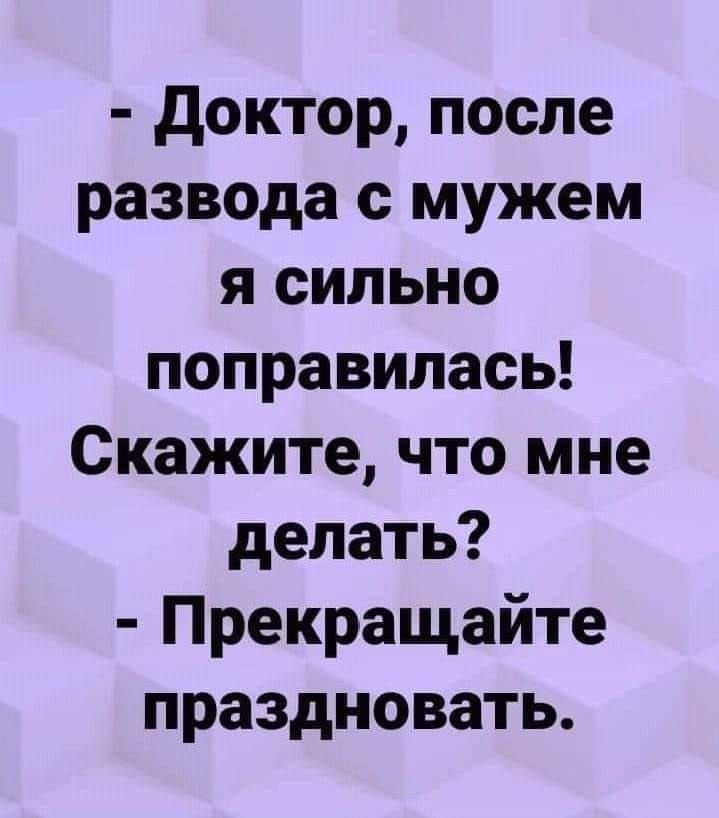 - Доктор, после развода с мужем я сильно поправилась! Скажите, что мне делать? - Прекращайте праздновать.