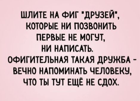 ШЛИТЕ НА ФИГ 'ДРУЗЕЙ', КОТОРЫЕ НИ ПОЗВОНИТЬ ПЕРВЫЕ НЕ МОГУТ, НИ НАПИСАТЬ. ОФИГИТЕЛЬНАЯ ТАКАЯ ДРУЖБА - ВЕЧНО НАПОМИНАТЬ ЧЕЛОВЕКУ, ЧТО ТЫ ТУТ ЕЩЕ НЕ Сдох.