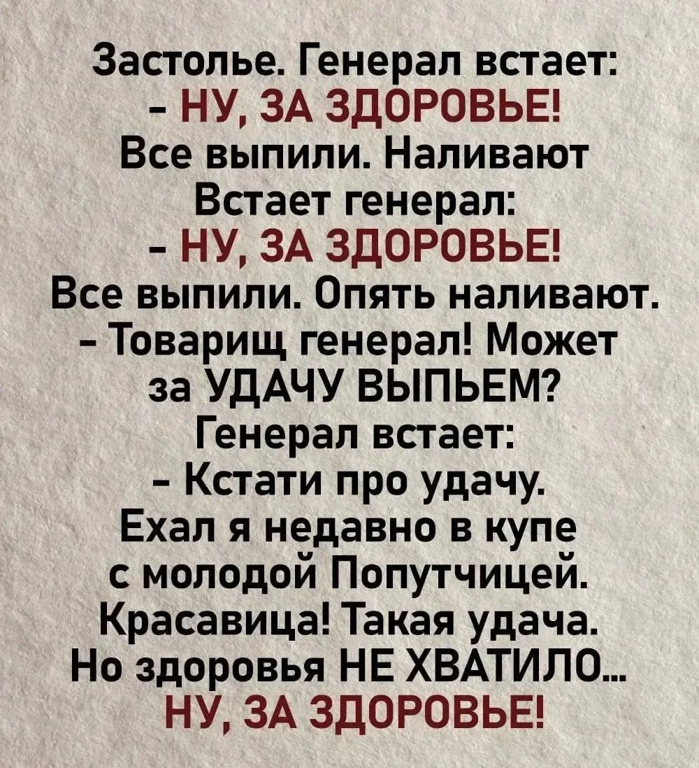 Застолье. Генерал встаёт:
- НУ, ЗА ЗДОРОВЬЕ!
Все выпили. Наливают
Встает генерал:
- ну, ЗА ЗДОРОВЬЕ!
Все выпили. Опять наливают.
- Товарищ генерал! Может за УДАЧУ выпьем?
Генерал встаёт:
- Кстати про удачу.
Ехал я недавно в купе
с молодой Попутчицей.
Красивая! Такая удача.
Но здоровье НЕ ХВАТИЛО...
НУ, ЗА ЗДОРОВЬЕ!