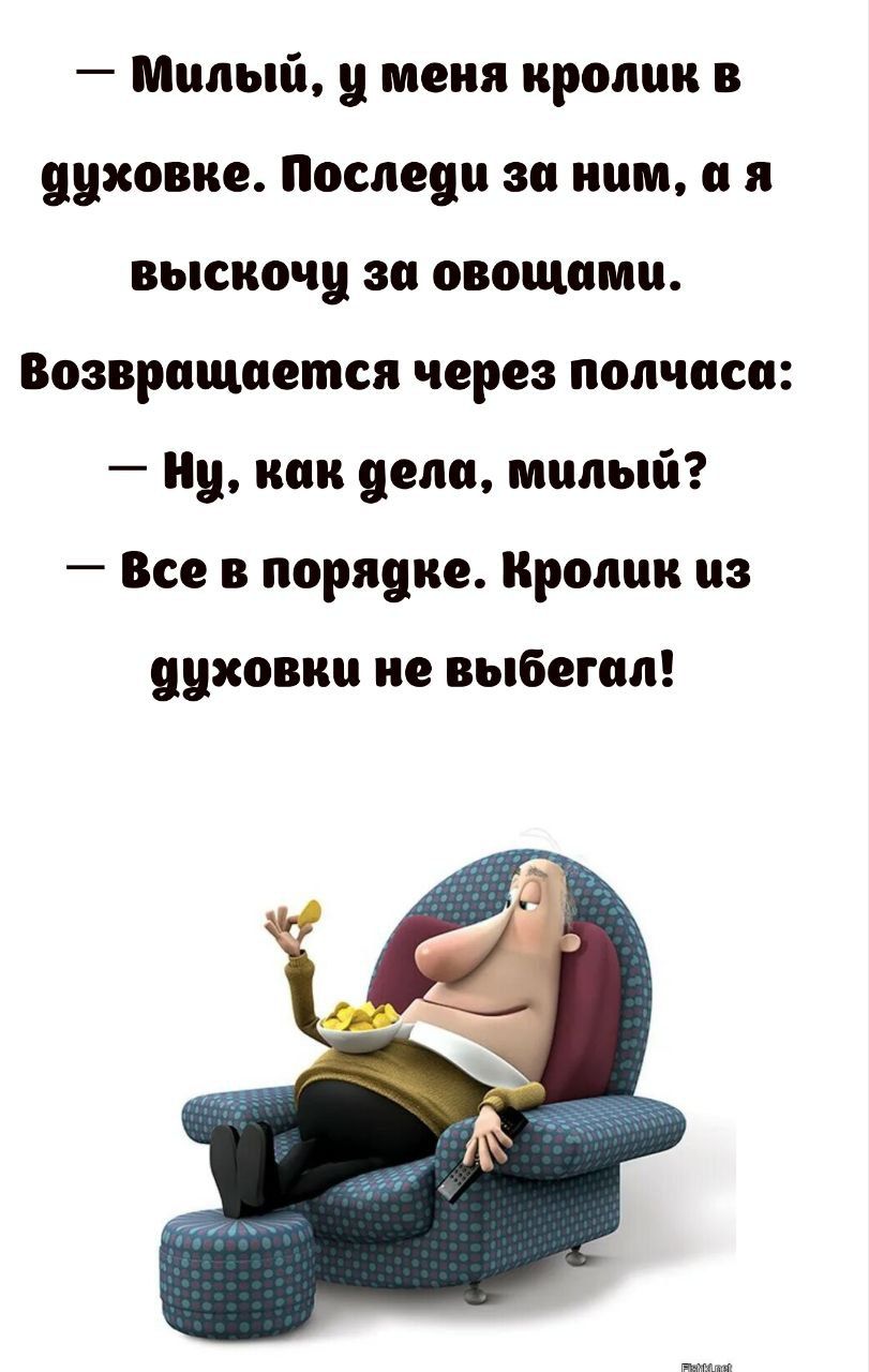 — Милый, у меня кролик в духовке. Последи за ним, а я выскочу за овощами.
Возвращается через полчаса:
— Ну, как дела, милый?
— Все в порядке. Кролик из духовки не выбегал!