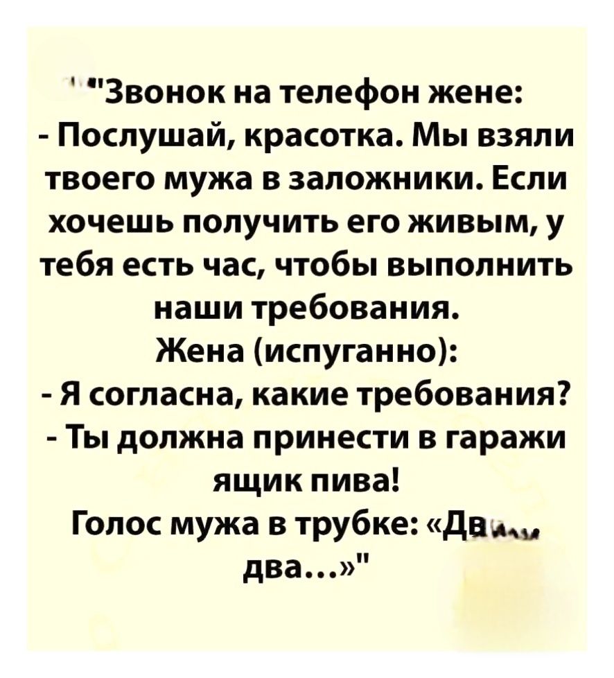 Звонок на телефон жене: - Послушай, красавка. Мы взяли твоего мужа в заложники. Если хочешь получить его живым, у тебя есть час, чтобы выполнить наши требования. Жена (испуганно): - Я согласна, какие требования? - Ты должна принести в гаражи ящик пива! Голос мужа в трубке: «Два... два...»