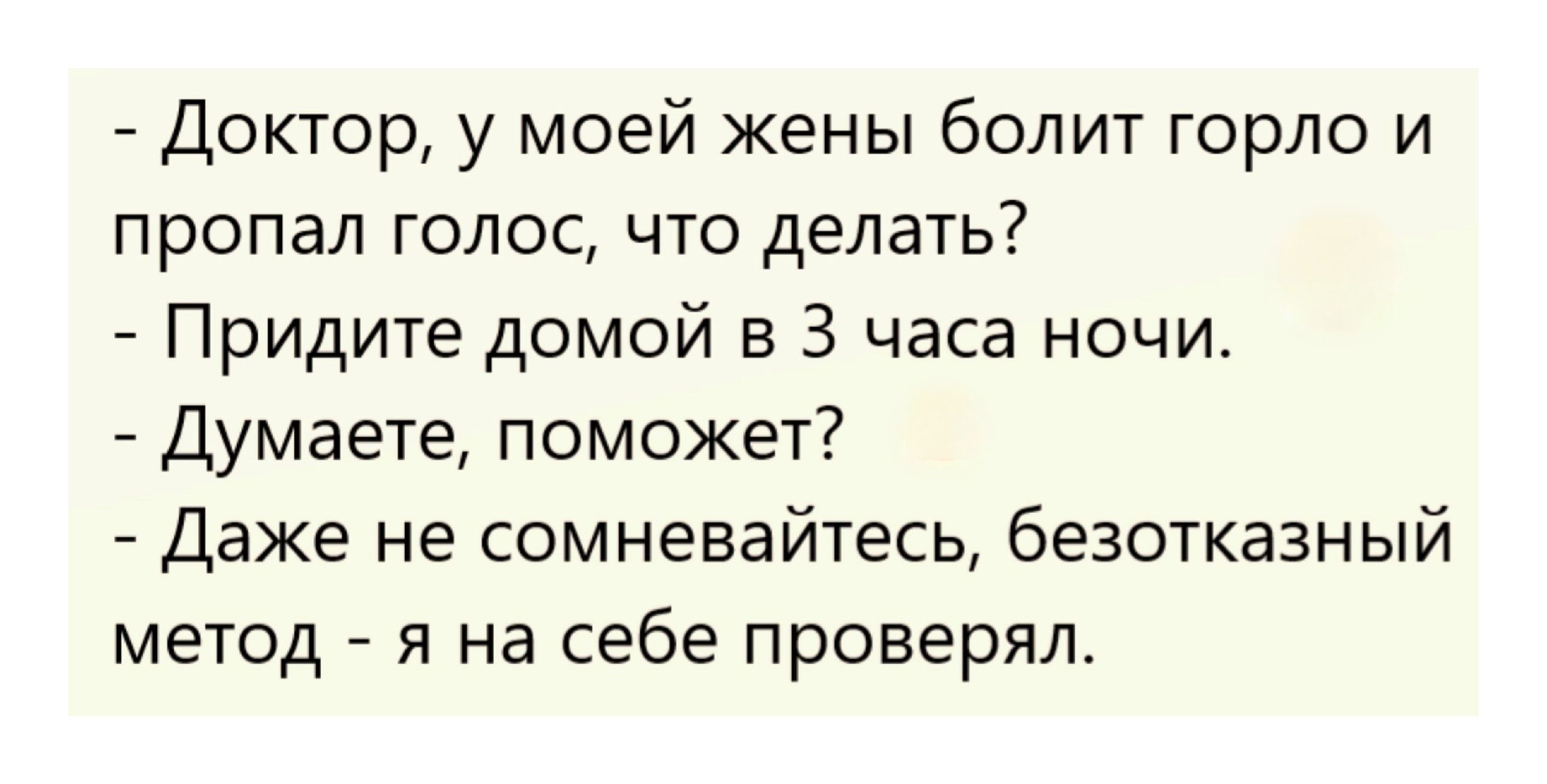 - Доктор, у моей жены болит горло и пропал голос, что делать?
- Придите домой в 3 часа ночи.
- Думаете, поможет?
- Даже не сомневайтесь, безотказный метод - я на себе проверял.