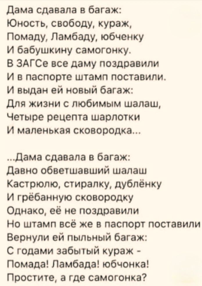 Дама сдавала в багаж: Юность, свободу, кураж, Помаду, Ламбаду, юбчёнку И бабушкин самогонку. В ЗАГСе все дамы поздравили И в паспорте штамп поставили. И выдан ей новый багаж: Для жизни с любимым шалаш, Четыре рецепта шарлотки И маленькая сковородка... …Дама сдавала в багаж: Давнo обветшавший шалаш Кастрюлю, стиралку, дублёнку И гребанную сковородку Однако, её не поздравили Но штамп всё же в паспорт поставили Вернули ей пыльный багаж: С годами забытый кураж — Помада! Ламбда! юбчонка! Простите, а где самогонка?
