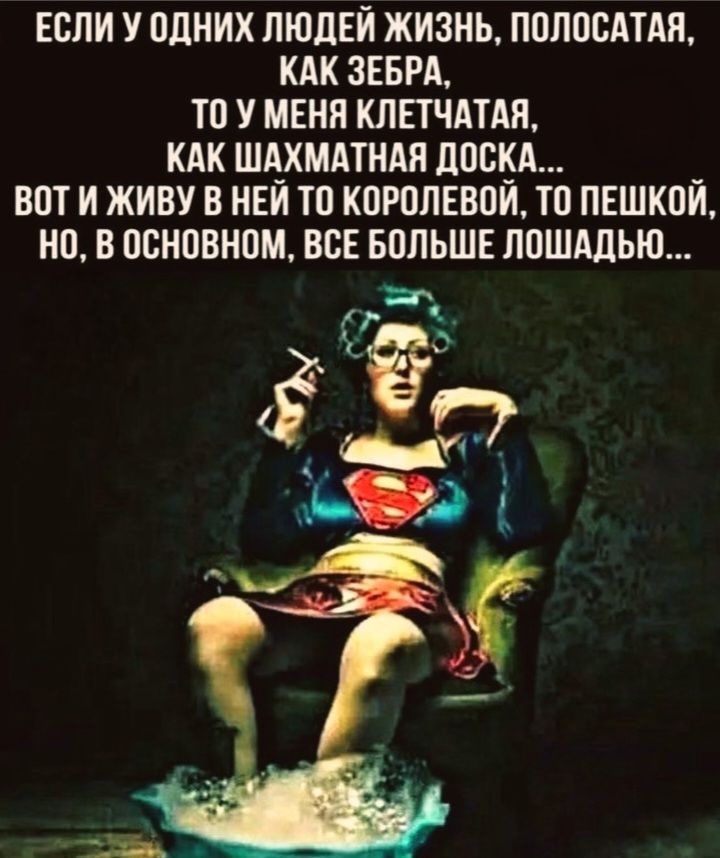 ЕСЛИ У ОДНИХ ЛЮДЕЙ ЖИЗНЬ, ПОЛОСАТАЯ, КАК ЗЕБРА, ТО У МЕНЯ КЛЕТЧАТАЯ, КАК ШАХМАТНАЯ ДОСКА... ВОТ И ЖИВУ В НЕЙ ТОЙ КОРОЛЕВОЙ, ТОПЕШКОЙ, НО, В ОСНОВНОМ, ВСЕ БОЛЬШЕ ЛОШАДЬЮ...