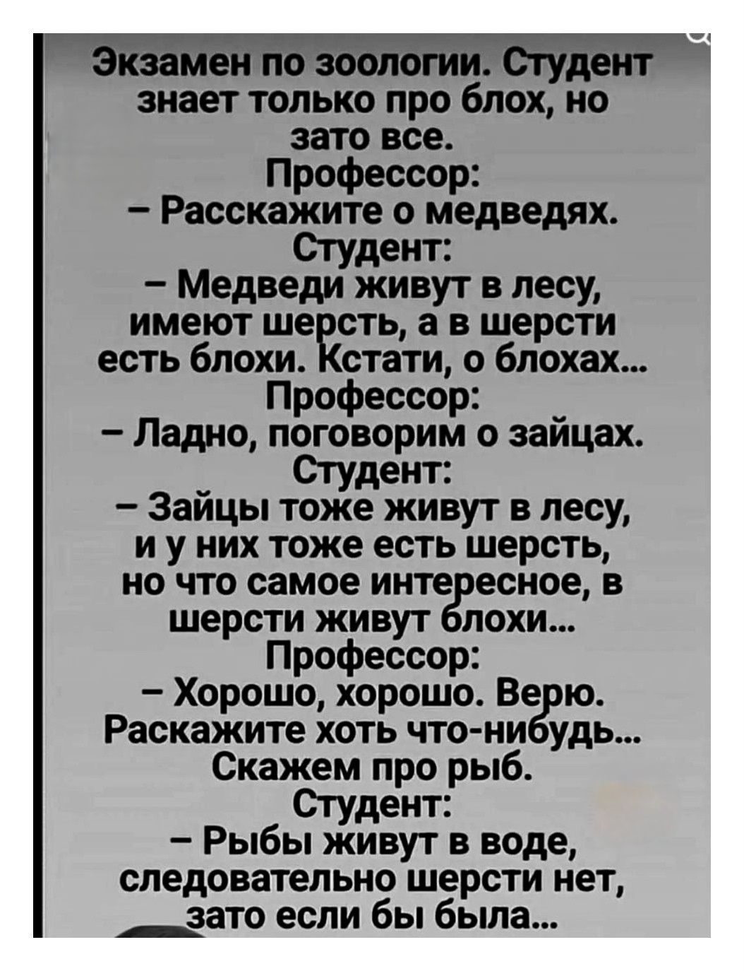 Экзамен по зоологии. Студент знает только про блох, но зато все. Профессор: - Расскажите о медведях. Студент: - Медведи живут в лесу, имеют шерсть, а в шерсти есть блохи. Кстати, о блохах... Профессор: - Ладно, поговорим о зайцах. Студент: - Зайцы тоже живут в лесу, и у них тоже есть шерсть, но что самое интересное, в шерсти живут блохи... Профессор: - Хорошо, хорошо. Верю. Расскажите хоть-чуть-нибудь. Скажем про рыб. Студент: - Рыбы живут в воде, следовательно шерсти нет, зато если бы была...
