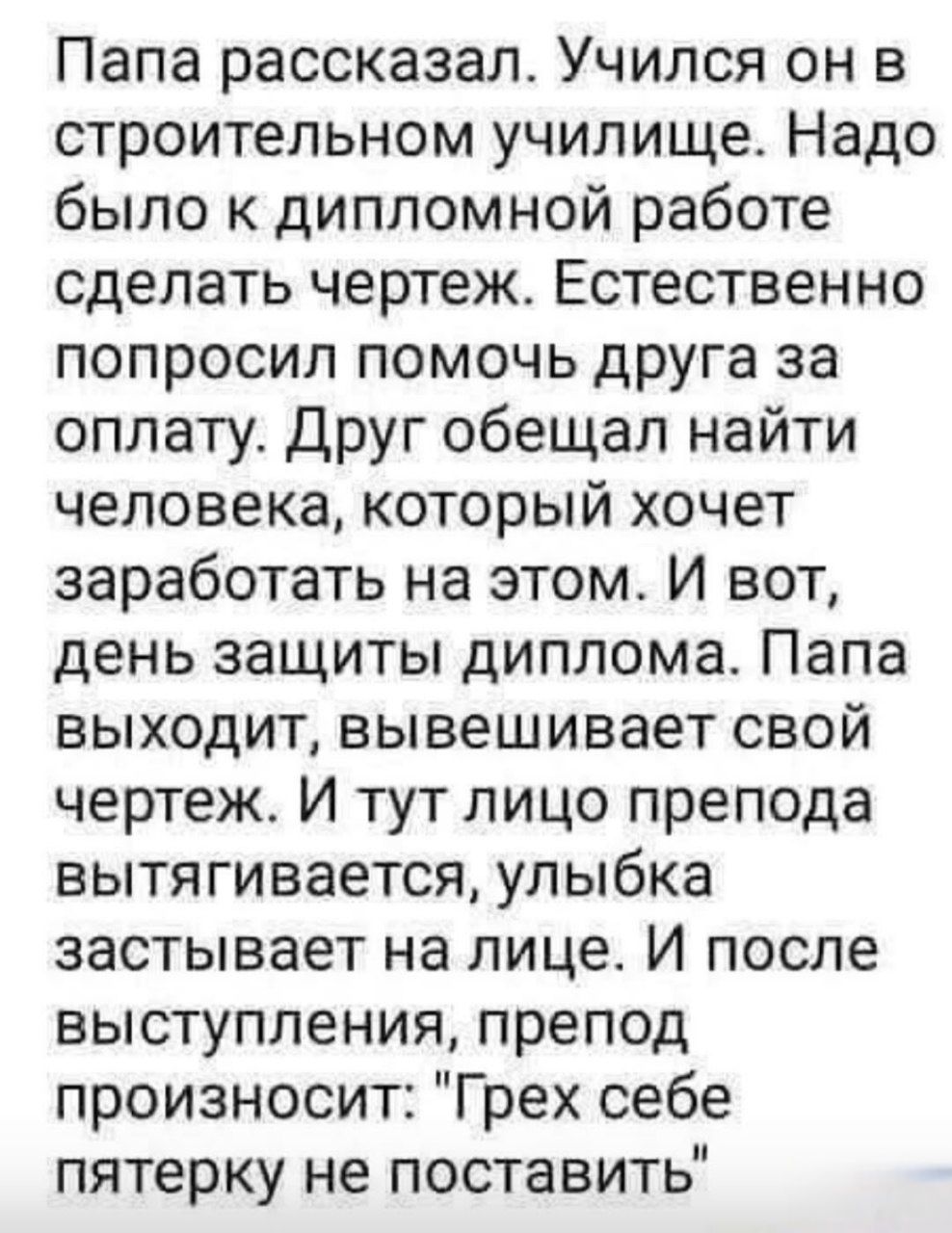 Папа рассказал. Учился он в строительном училище. Надо было к дипломной работе сделать чертеж. Естественно попросил помочь друга за оплату. Друг обещал найти человека, который хочет заработать на этом. И вот, день защиты диплома. Папа выходит, вывешивает свой чертеж. И тут лицо препода вытягивается, улыбка застыла на лице. И после выступления препод произносит: 'Грех себе пятерку не поставить'