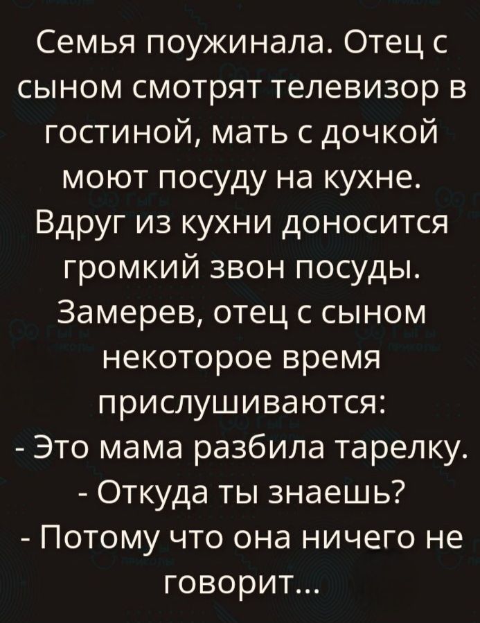 Семья поужинала. Отец с сыном смотрят телевизор в гостиной, мать с дочкой моют посуду на кухне. Вдруг из кухни доносится громкий звон посуды. Замерев, отец с сыном некоторое время прислушиваются: - Это мама разбила тарелку. - Откуда ты знаешь? - Потому что она ничего не говорит...