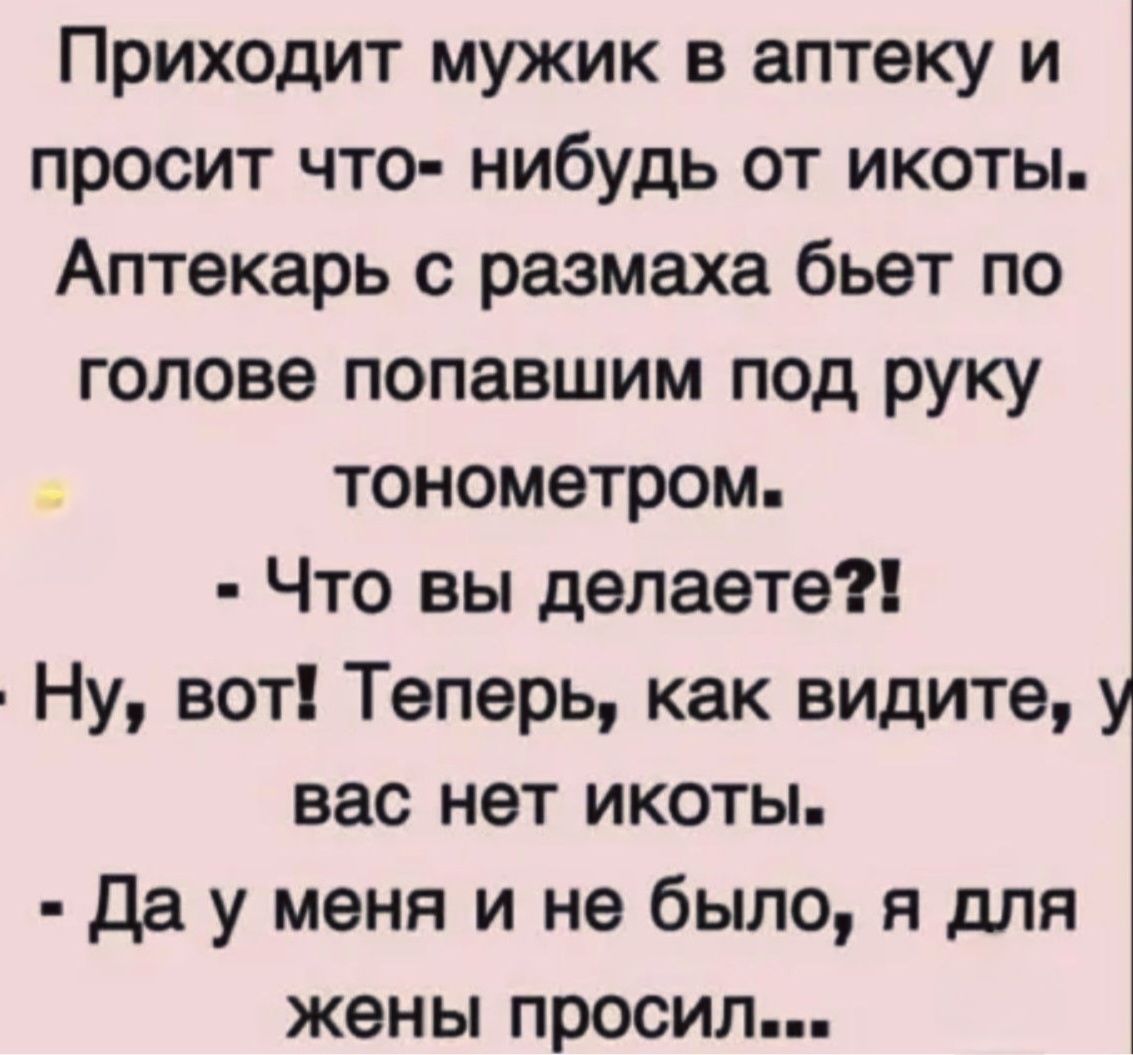 Приходит мужик в аптеку и просит что-нибудь от икоты. Аптекарь с размаха бьёт по голове попавшим под руку тонометром.
- Что вы делаете?!
- Ну, вот! Теперь, как видите, у вас нет икоты.
- Да у меня и не было, я для жены просил...