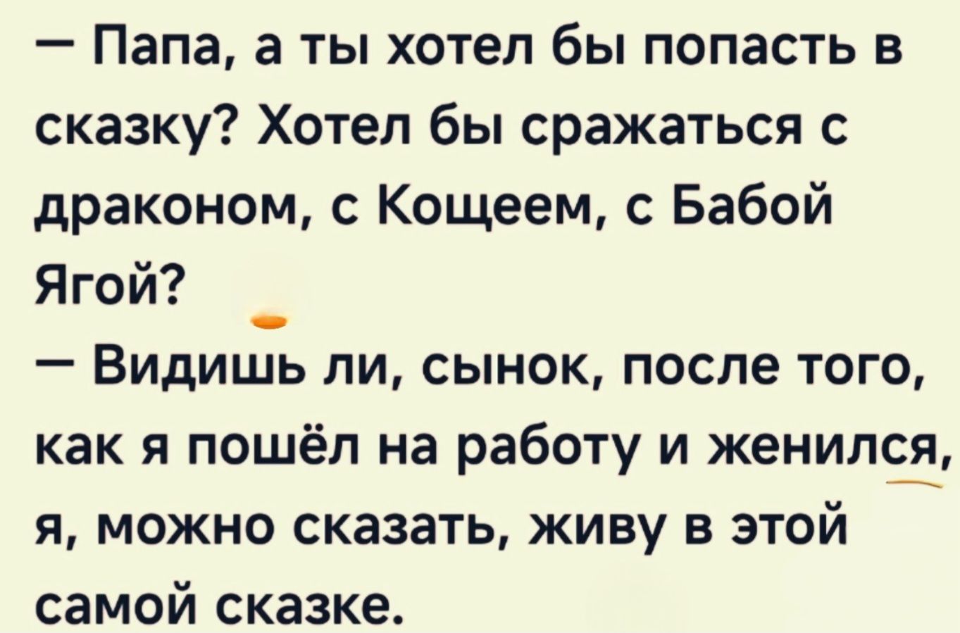 — Папа, а ты хотел бы попасть в сказку? Хотел бы сразаться с драконом, с Кощеем, с Бабой Ягой? 
— Видишь ли, сынок, после того, как я пошёл на работу и женился, я, можно сказать, живу в этой самой сказке.