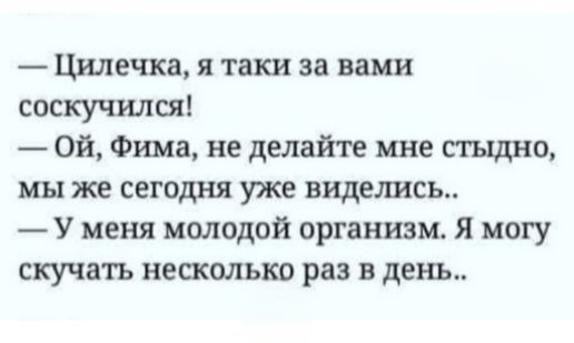 — Цилечка, я таки за вами соскучился! 
— Ой, Фима, не делайте мне стыдно, мы же сегодня уже виделись.. 
— У меня молодой организм. Я могу скучать несколько раз в день..