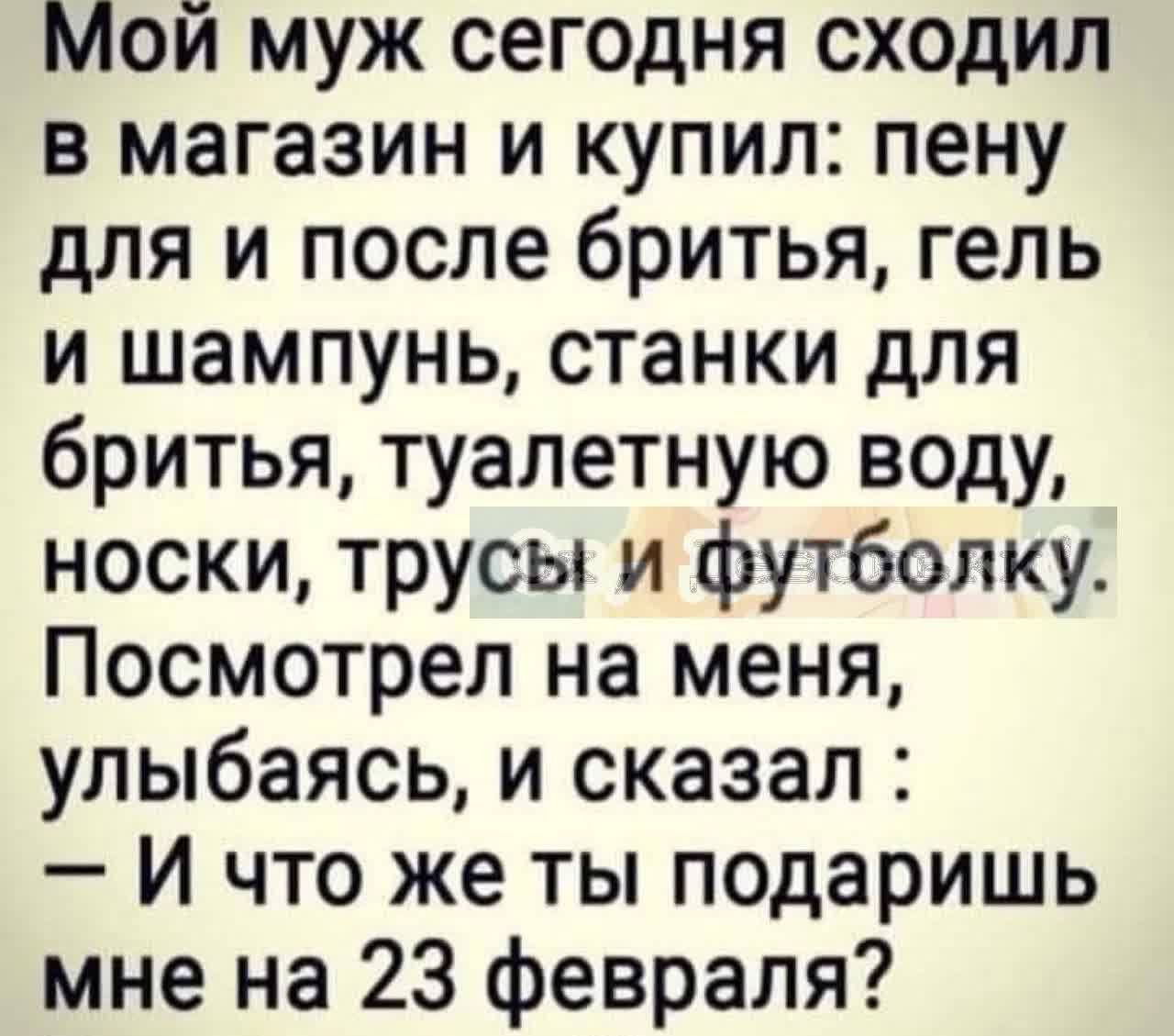 Мой муж сегодня сходил в магазин и купил: пену для бритья и после бритья, гель и шампунь, станки для бритья, туалетную воду, носки, трусы и футболку. Посмотрел на меня, улыбаясь, и сказал: – И что же ты подаришь мне на 23 февраля?