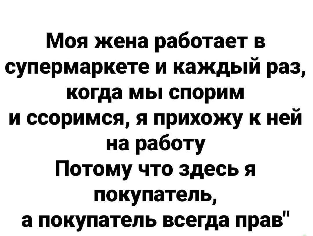 Моя жена работает в супермаркете и каждый раз, когда мы спорим и ссоримся, я прихожу к ней на работу. Потому что здесь я покупатель, а покупатель всегда прав