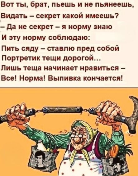 Вот ты, брат, пьешь и не пьнеешь, Видать – секрет какой имеешь? – Да не секрет – я норму знаю И эту норму соблюдаю: Пить сяду – ставлю перед собой Портретик тещи дорогой... Лишь теща начинает нравиться – Все! Норма! Выпивка кончается!
