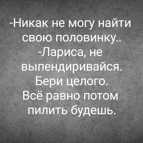 -Никак не могу найти свою половинку..\n-Лариса, не выпендривайся. Бери целого. Всё равно потом пилить будешь.