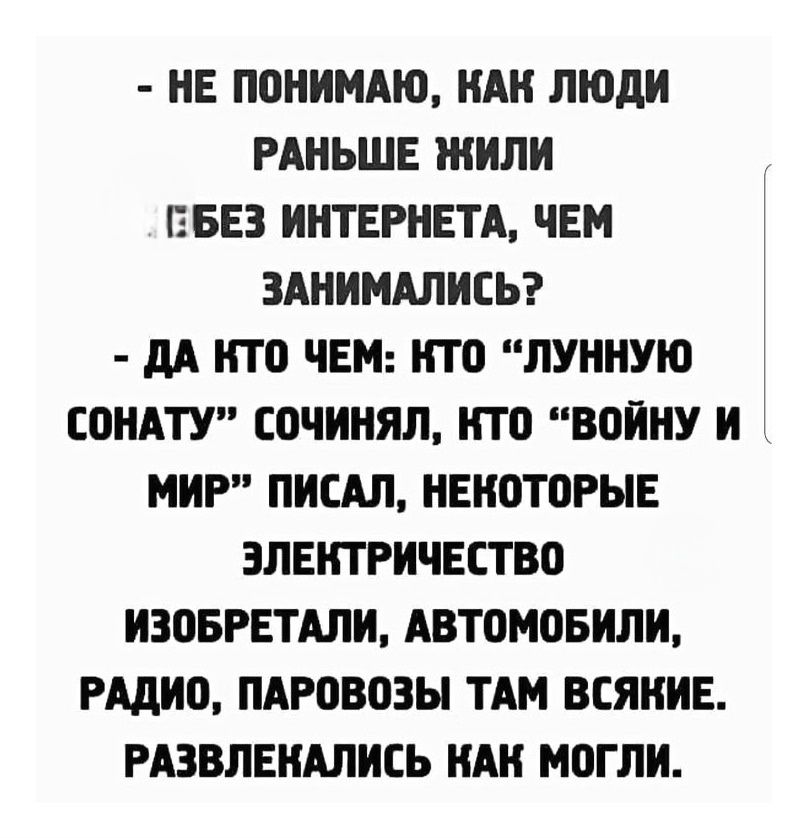 - НЕ ПОНИМАЮ, КАК ЛЮДИ РАНЬШЕ ЖИЛИ БЕЗ ИНТЕРНЕТА, ЧЕМ ЗАНИМАЛИСЬ? - ДА КТО ЧЕМ: КТО «ЛУННУЮ СОНОТУ» СОЧИНЯЛ, КТО «ВОЙНУ И МИР» ПИСАЛ, НЕКОТОРЫЕ ЭЛЕКТРИЧЕСТВО ИЗОБРЕТАЛИ, АВТОМОБИЛИ, РАДИО, ПАРОВОЗЫ ТАМ ВСЯКИЕ. РАЗВЛЕКАЛИСЬ КАК МОГЛИ.