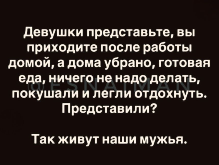 Девушки представьте, вы приходите после работы домой, а дома убрано, готовая еда, ничего не надо делать, покушали и легли отдохнуть. Представили? Так живут наши мужья.