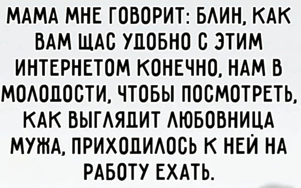 МАМА МНЕ ГОВОРИТ: БЛИН, КАК ВАМ ЩАС УДОБНО С ЭТИМ ИНТЕРНЕТОМ КОНЕЧНО, НАМ В МОЛОДОСТИ, ЧТОБЫ ПОСМОТРЕТЬ, КАК ВЫГЛЯДИТ ЛЮБОВНИЦА МУЖА, ПРИХОДИЛОСЬ К НЕЙ НА РАБОТУ ЕХАТЬ.