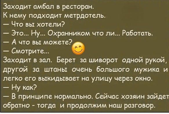 Заходит амбал в ресторан.
К нему подходит метрдотель.
— Что вы хотели?
— Это... Ну... Охранником что ли... Работать.
— А что вы можете?
— Смотрите...
Заходит в зал. Берет за шиворот одной рукой, другой за штаны очень большого мужика и легко его выкидывает на улицу через окно.
— Ну как?
— В принципе нормально. Сейчас хозяин зайдет обратно - тогда и