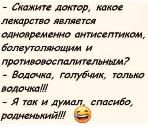 Скажите доктор, какое лекарство является одновременно антисептиком, болеутоляющим и противовоспалительным? Водочка, голубчик, только водочка!!! Я так и думал, спасибо, родненький!!!