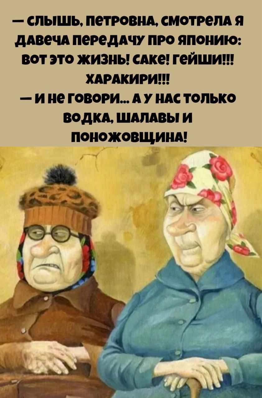 Слышь, Петровна, смотрела я давеча передачу про Японию: вот это жизнь! Саке! Гейши!!! Харакири!!! И не говори... А у нас только водка, шалавы и поножовщина!
