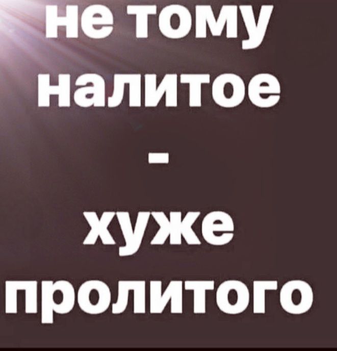 не тому налитое - хуже пролитого