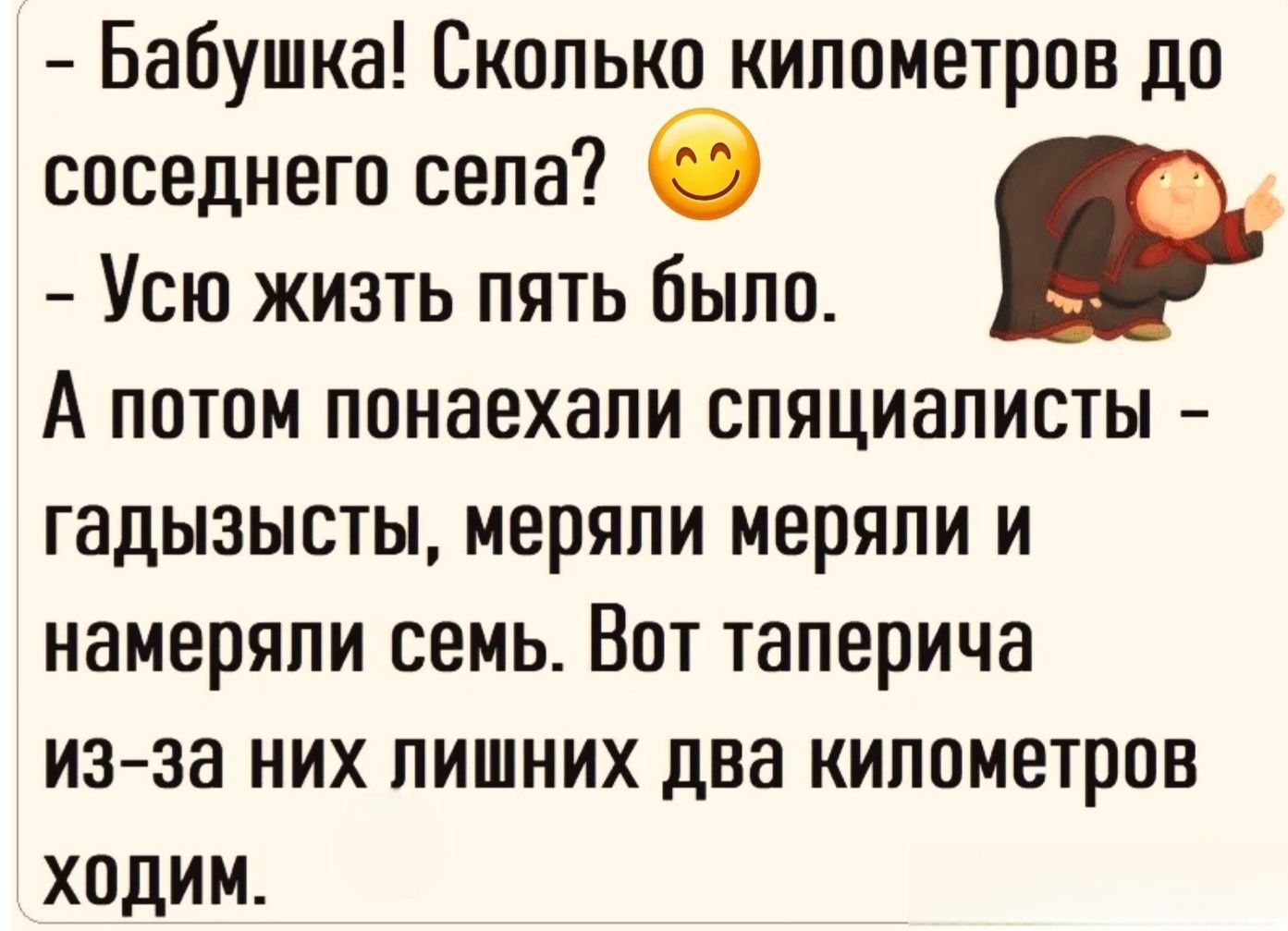 Бабушка! Сколько километров до соседнего села? Усю жизнь пять было. А потом понаехали специалисты - гадызысты, меряли меряли и намеряли семь. Вот таперича из-за них лишних два километров ходим.