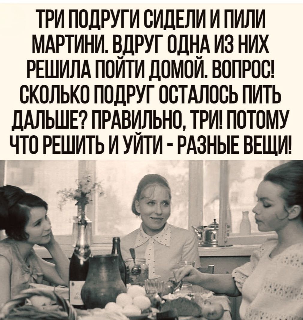 ТРИ ПОДРУГИ СИДЕЛИ И ПИЛИ МАРТИНИ. ВДРУГ ОДНА ИЗ НИХ РЕШИЛА ПОЙТИ ДОМОЙ. ВОПРОС! СКОЛЬКО ПОДРУГ ОСТАЛОСЬ ПИТЬ ДАЛЬШЕ? ПРАВИЛЬНО, ТРИ! ПОТОМУ ЧТО РЕШИТЬ И УЙТИ - РАЗНЫЕ ВЕЩИ!