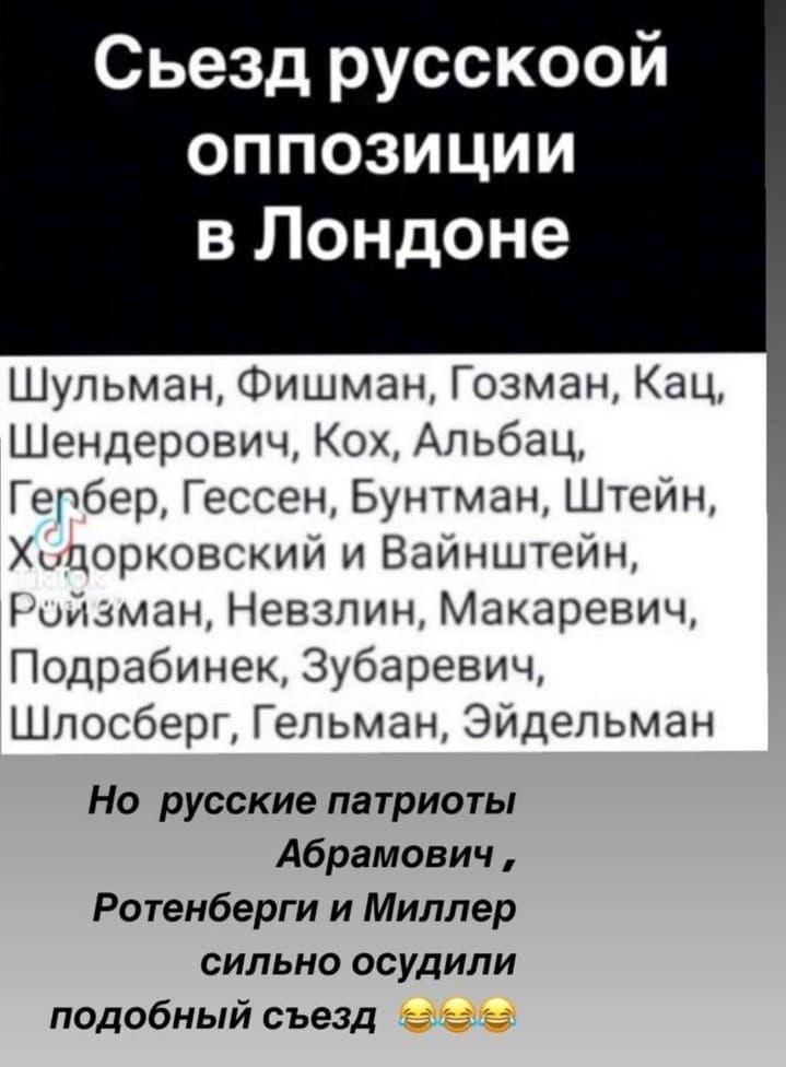 Съезд русской оппозиции в Лондоне
Шульман, Фишман, Гозман, Кац, Шендерович, Кох, Альбац, Гербер, Гессен, Бунтман, Штейн, Халорковский и Вайнштейн, Ройзман, Невзлин, Макаевич, Подрабинек, Зубаревич, Шлосберг, Гельман, Эйдельман
Но русские патриоты Абрамович, Ротенберги и Миллер сильно осудили подобный съезд 😂😂😂