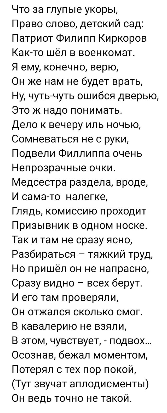 Что за глупые укоры Право слово детский сад Патриот Филипп Киркоров Как то шёл в военкомат Я ему конечно верю Он же нам не будет врать Ну чуть чуть ошибся дверью Это ж надо понимать Дело к вечеру иль ночью Сомневаться не с руки Подвели Филлиппа очень Непрозрачные очки Медсестра раздела вроде И сама то налегке Глядь комиссию проходит Призывник в одном носке Так и там не сразу ясно Разбираться тяжки