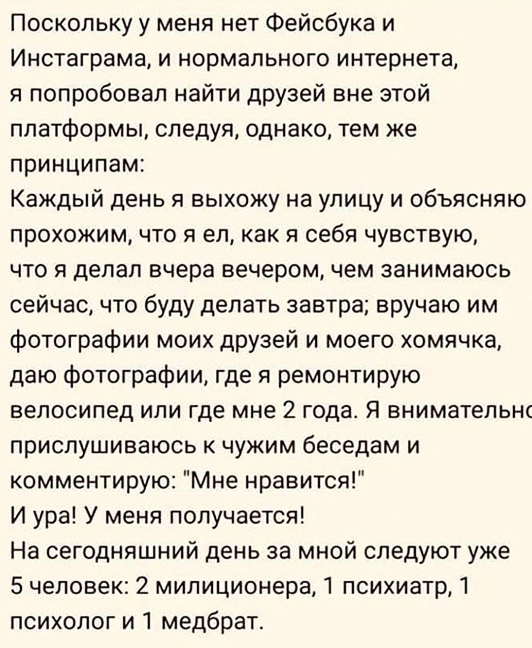 Поскольку у меня нет Фейсбука и Инстаграма и нормального интернета я попробовал найти друзей вне этой платформы следуя однако тем же принципам Каждый день я выхожу на улицу и объясняю прохожим что и ел как я себя чувствую что я делал вчера вечером чем занимаюсь сейчас что буду делать завтра вручаю им Фотографии моих друзей и моего хомячка даю Фотографии где я ремонтирую велосипед или где мне 2 год